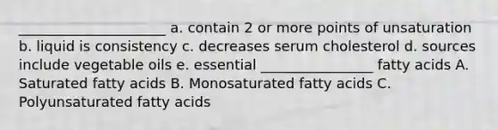 _____________________ a. contain 2 or more points of unsaturation b. liquid is consistency c. decreases serum cholesterol d. sources include vegetable oils e. essential ________________ fatty acids A. Saturated fatty acids B. Monosaturated fatty acids C. Polyunsaturated fatty acids