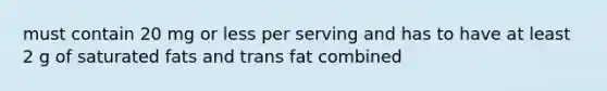 must contain 20 mg or less per serving and has to have at least 2 g of saturated fats and trans fat combined