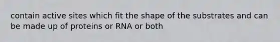 contain active sites which fit the shape of the substrates and can be made up of proteins or RNA or both