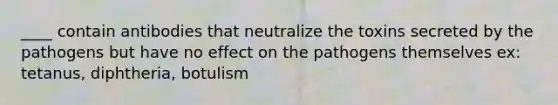 ____ contain antibodies that neutralize the toxins secreted by the pathogens but have no effect on the pathogens themselves ex: tetanus, diphtheria, botulism