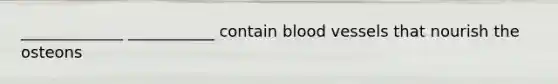 _____________ ___________ contain blood vessels that nourish the osteons