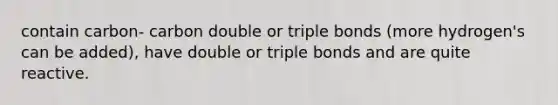 contain carbon- carbon double or triple bonds (more hydrogen's can be added), have double or triple bonds and are quite reactive.