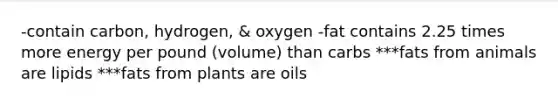 -contain carbon, hydrogen, & oxygen -fat contains 2.25 times more energy per pound (volume) than carbs ***fats from animals are lipids ***fats from plants are oils