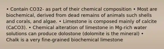 • Contain CO32- as part of their <a href='https://www.questionai.com/knowledge/kyw8ckUHTv-chemical-composition' class='anchor-knowledge'>chemical composition</a> • Most are biochemical, derived from dead remains of animals such shells and corals, and algae. • Limestone is composed mainly of calcite (CaCO3). • Chemical alteration of limestone in Mg-rich water solutions can produce dolostone (dolomite is the mineral) • Chalk is a very fine-grained biochemical limestone