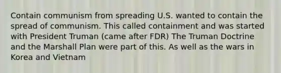 Contain communism from spreading U.S. wanted to contain the spread of communism. This called containment and was started with President Truman (came after FDR) The Truman Doctrine and the Marshall Plan were part of this. As well as the wars in Korea and Vietnam