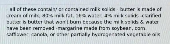 - all of these contain/ or contained milk solids - butter is made of cream of milk; 80% milk fat, 16% water, 4% milk solids -clarified butter is butter that won't burn because the milk solids & water have been removed -margarine made from soybean, corn, safflower, canola, or other partially hydrogenated vegetable oils