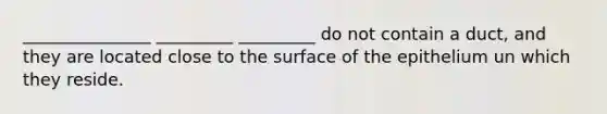 _______________ _________ _________ do not contain a duct, and they are located close to the surface of the epithelium un which they reside.