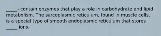 _____- contain enzymes that play a role in carbohydrate and lipid metabolism. The sarcoplasmic reticulum, found in muscle cells, is a special type of smooth endoplasmic reticulum that stores _____ ions.