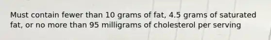 Must contain fewer than 10 grams of fat, 4.5 grams of saturated fat, or no more than 95 milligrams of cholesterol per serving