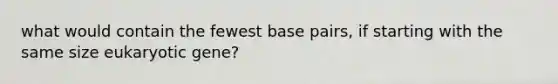 what would contain the fewest base pairs, if starting with the same size eukaryotic gene?