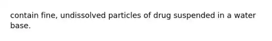contain fine, undissolved particles of drug suspended in a water base.
