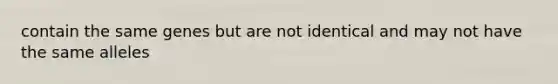 contain the same genes but are not identical and may not have the same alleles