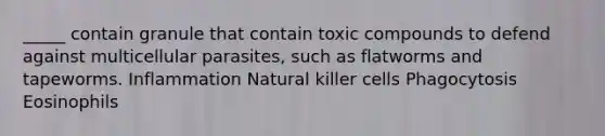 _____ contain granule that contain toxic compounds to defend against multicellular parasites, such as flatworms and tapeworms. Inflammation Natural killer cells Phagocytosis Eosinophils