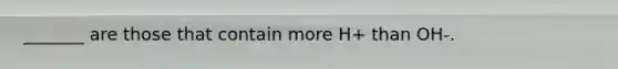 _______ are those that contain more H+ than OH-.