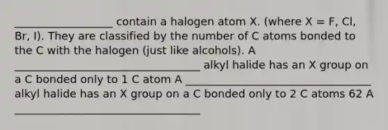 __________________ contain a halogen atom X. (where X = F, Cl, Br, I). They are classified by the number of C atoms bonded to the C with the halogen (just like alcohols). A __________________________________ alkyl halide has an X group on a C bonded only to 1 C atom A __________________________________ alkyl halide has an X group on a C bonded only to 2 C atoms 62 A __________________________________