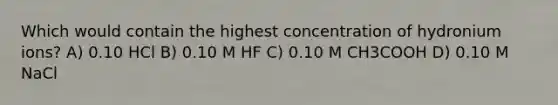 Which would contain the highest concentration of hydronium ions? A) 0.10 HCl B) 0.10 M HF C) 0.10 M CH3COOH D) 0.10 M NaCl