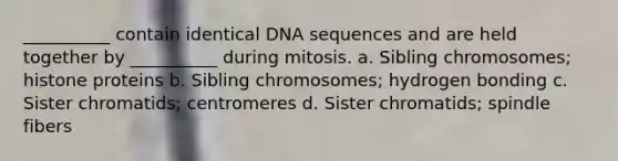 __________ contain identical DNA sequences and are held together by __________ during mitosis. a. Sibling chromosomes; histone proteins b. Sibling chromosomes; hydrogen bonding c. Sister chromatids; centromeres d. Sister chromatids; spindle fibers