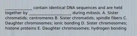 ______________ contain identical DNA sequences and are held together by ______________________ during mitosis. A. Sister chromatids; centromeres B. Sister chromatids; spindle fibers C. Daughter chromosomes; ionic bonding D. Sister chromosomes; histone proteins E. Daughter chromosomes; hydrogen bonding