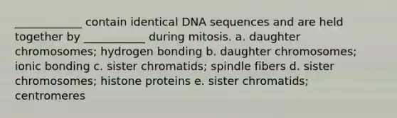 ____________ contain identical DNA sequences and are held together by ___________ during mitosis. a. daughter chromosomes; hydrogen bonding b. daughter chromosomes; ionic bonding c. sister chromatids; spindle fibers d. sister chromosomes; histone proteins e. sister chromatids; centromeres