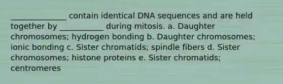 ______________ contain identical DNA sequences and are held together by ___________ during mitosis. a. Daughter chromosomes; hydrogen bonding b. Daughter chromosomes; <a href='https://www.questionai.com/knowledge/kxN6NZjKZA-ionic-bonding' class='anchor-knowledge'>ionic bonding</a> c. Sister chromatids; spindle fibers d. Sister chromosomes; histone proteins e. Sister chromatids; centromeres