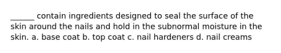 ______ contain ingredients designed to seal the surface of the skin around the nails and hold in the subnormal moisture in the skin. a. base coat b. top coat c. nail hardeners d. nail creams