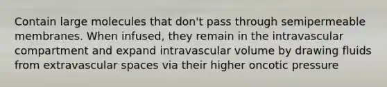 Contain large molecules that don't pass through semipermeable membranes. When infused, they remain in the intravascular compartment and expand intravascular volume by drawing fluids from extravascular spaces via their higher oncotic pressure