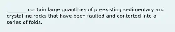 ________ contain large quantities of preexisting sedimentary and crystalline rocks that have been faulted and contorted into a series of folds.