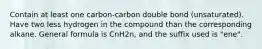 Contain at least one carbon-carbon double bond (unsaturated). Have two less hydrogen in the compound than the corresponding alkane. General formula is CnH2n, and the suffix used is "ene".