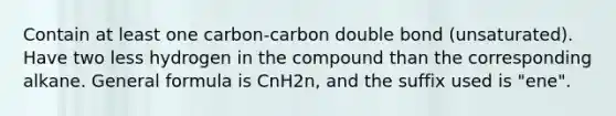 Contain at least one carbon-carbon double bond (unsaturated). Have two less hydrogen in the compound than the corresponding alkane. General formula is CnH2n, and the suffix used is "ene".