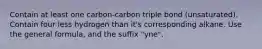 Contain at least one carbon-carbon triple bond (unsaturated). Contain four less hydrogen than it's corresponding alkane. Use the general formula, and the suffix "yne".