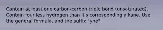 Contain at least one carbon-carbon triple bond (unsaturated). Contain four less hydrogen than it's corresponding alkane. Use the general formula, and the suffix "yne".