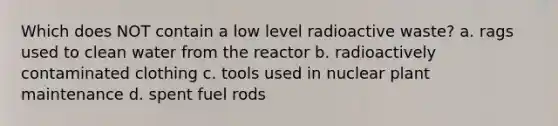 Which does NOT contain a low level radioactive waste? a. rags used to clean water from the reactor b. radioactively contaminated clothing c. tools used in nuclear plant maintenance d. spent fuel rods