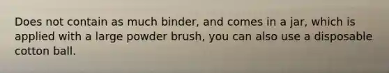 Does not contain as much binder, and comes in a jar, which is applied with a large powder brush, you can also use a disposable cotton ball.