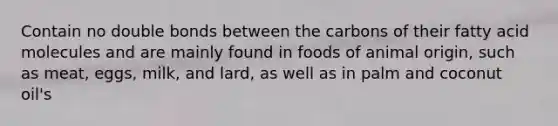 Contain no double bonds between the carbons of their fatty acid molecules and are mainly found in foods of animal origin, such as meat, eggs, milk, and lard, as well as in palm and coconut oil's