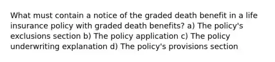 What must contain a notice of the graded death benefit in a life insurance policy with graded death benefits? a) The policy's exclusions section b) The policy application c) The policy underwriting explanation d) The policy's provisions section