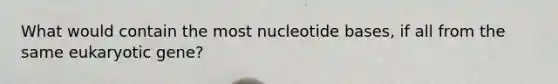 What would contain the most nucleotide bases, if all from the same eukaryotic gene?