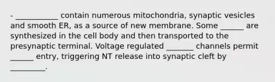 - ___________ contain numerous mitochondria, synaptic vesicles and smooth ER, as a source of new membrane. Some ______ are synthesized in the cell body and then transported to the presynaptic terminal. Voltage regulated _______ channels permit ______ entry, triggering NT release into synaptic cleft by _________.