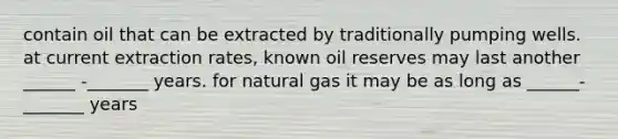 contain oil that can be extracted by traditionally pumping wells. at current extraction rates, known oil reserves may last another ______ -_______ years. for natural gas it may be as long as ______-_______ years