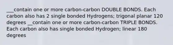 ___contain one or more carbon-carbon DOUBLE BONDS. Each carbon also has 2 single bonded Hydrogens; trigonal planar 120 degrees __contain one or more carbon-carbon TRIPLE BONDS. Each carbon also has single bonded Hydrogen; linear 180 degrees