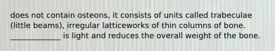 does not contain osteons, it consists of units called trabeculae (little beams), irregular latticeworks of thin columns of bone. _____________ is light and reduces the overall weight of the bone.