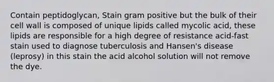 Contain peptidoglycan, Stain gram positive but the bulk of their cell wall is composed of unique lipids called mycolic acid, these lipids are responsible for a high degree of resistance acid-fast stain used to diagnose tuberculosis and Hansen's disease (leprosy) in this stain the acid alcohol solution will not remove the dye.