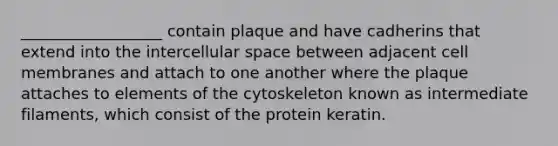 __________________ contain plaque and have cadherins that extend into the intercellular space between adjacent cell membranes and attach to one another where the plaque attaches to elements of the cytoskeleton known as intermediate filaments, which consist of the protein keratin.