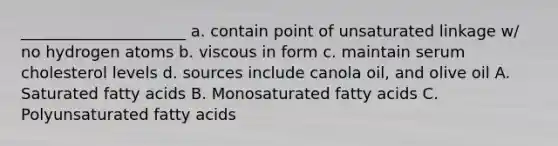 _____________________ a. contain point of unsaturated linkage w/ no hydrogen atoms b. viscous in form c. maintain serum cholesterol levels d. sources include canola oil, and olive oil A. Saturated fatty acids B. Monosaturated fatty acids C. Polyunsaturated fatty acids