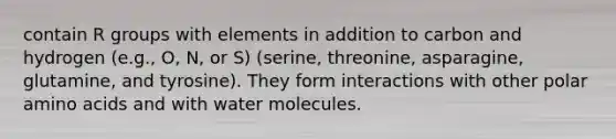 contain R groups with elements in addition to carbon and hydrogen (e.g., O, N, or S) (serine, threonine, asparagine, glutamine, and tyrosine). They form interactions with other polar amino acids and with water molecules.