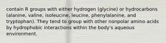 contain R groups with either hydrogen (glycine) or hydrocarbons (alanine, valine, isoleucine, leucine, phenylalanine, and tryptophan). They tend to group with other nonpolar amino acids by hydrophobic interactions within the body's aqueous environment.