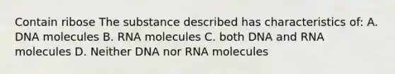 Contain ribose The substance described has characteristics of: A. DNA molecules B. RNA molecules C. both DNA and RNA molecules D. Neither DNA nor RNA molecules