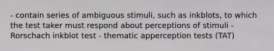 - contain series of ambiguous stimuli, such as inkblots, to which the test taker must respond about perceptions of stimuli - Rorschach inkblot test - thematic apperception tests (TAT)