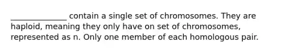 ______________ contain a single set of chromosomes. They are haploid, meaning they only have on set of chromosomes, represented as n. Only one member of each homologous pair.