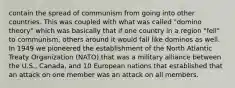 contain the spread of communism from going into other countries. This was coupled with what was called "domino theory" which was basically that if one country in a region "fell" to communism, others around it would fall like dominos as well. In 1949 we pioneered the establishment of the North Atlantic Treaty Organization (NATO) that was a military alliance between the U.S., Canada, and 10 European nations that established that an attack on one member was an attack on all members.