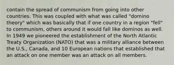 contain the spread of communism from going into other countries. This was coupled with what was called "domino theory" which was basically that if one country in a region "fell" to communism, others around it would fall like dominos as well. In 1949 we pioneered the establishment of the North Atlantic Treaty Organization (NATO) that was a military alliance between the U.S., Canada, and 10 European nations that established that an attack on one member was an attack on all members.